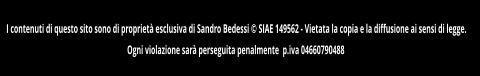 I contenuti di questo sito sono di propriet esclusiva di Sandro Bedessi  SIAE 149562 - Vietata la copia e la diffusione ai sensi di legge.  Ogni violazione sar perseguita penalmente  p.iva 04660790488